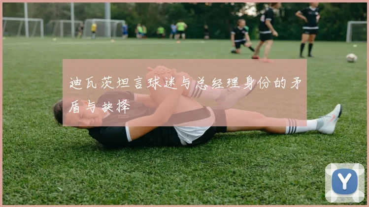 迪瓦茨坦言球迷与总经理身份的矛盾与抉择