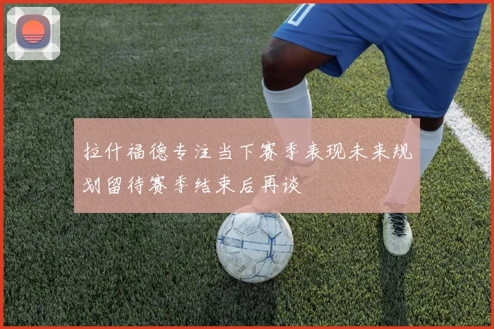拉什福德专注当下赛季表现未来规划留待赛季结束后再谈
