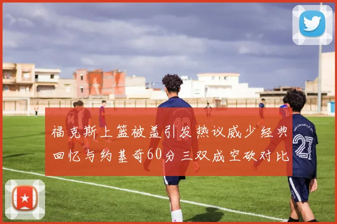 福克斯上篮被盖引发热议威少经典回忆与约基奇60分三双成空砍对比