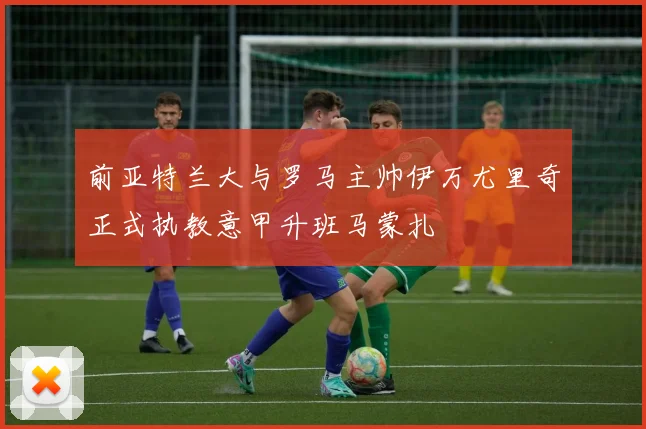 前亚特兰大与罗马主帅伊万尤里奇正式执教意甲升班马蒙扎