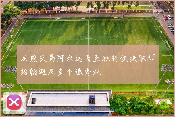 灰熊交易阿尔达马至独行侠换取AJ约翰逊及多个选秀权