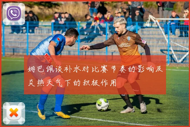 姆巴佩谈补水对比赛节奏的影响及炎热天气下的积极作用