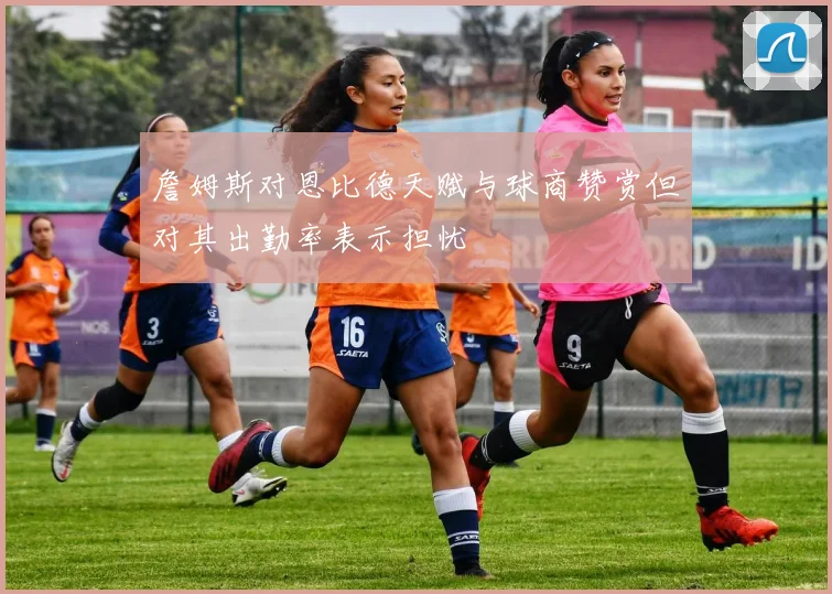 詹姆斯对恩比德天赋与球商赞赏但对其出勤率表示担忧