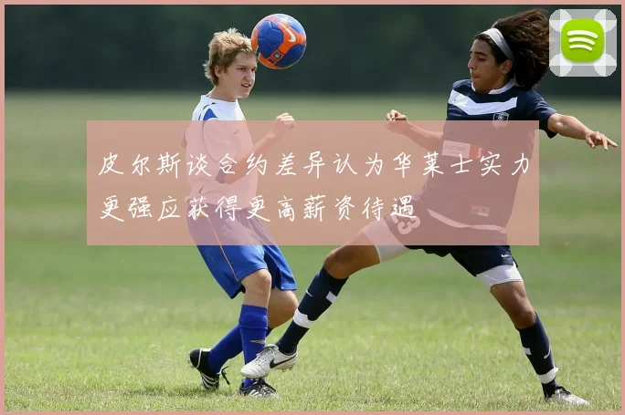 皮尔斯谈合约差异认为华莱士实力更强应获得更高薪资待遇