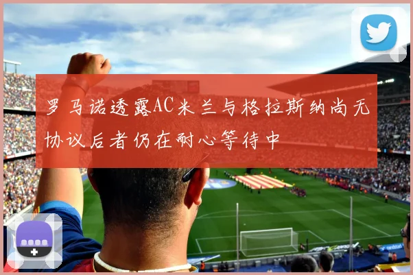 罗马诺透露AC米兰与格拉斯纳尚无协议后者仍在耐心等待中