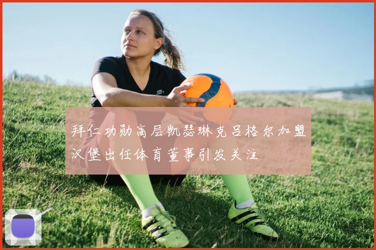 拜仁功勋高层凯瑟琳克吕格尔加盟汉堡出任体育董事引发关注