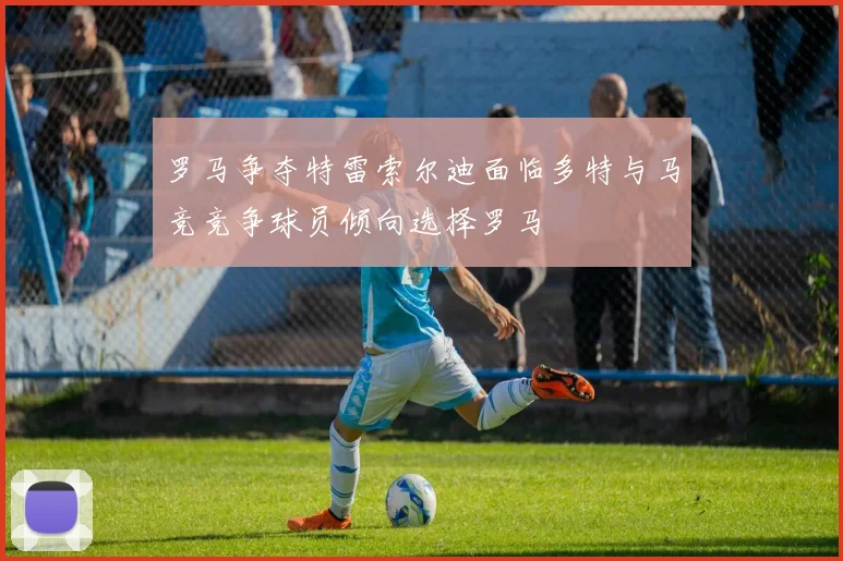 罗马争夺特雷索尔迪面临多特与马竞竞争球员倾向选择罗马