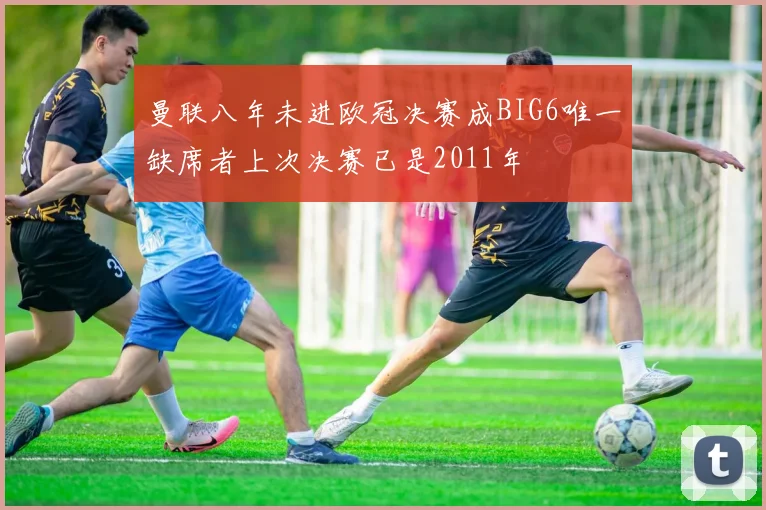 曼联八年未进欧冠决赛成BIG6唯一缺席者上次决赛已是2011年