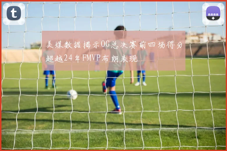 美媒数据揭示OG总决赛前四场得分超越24年FMVP布朗表现