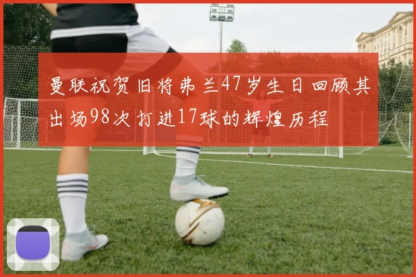 曼联祝贺旧将弗兰47岁生日回顾其出场98次打进17球的辉煌历程
