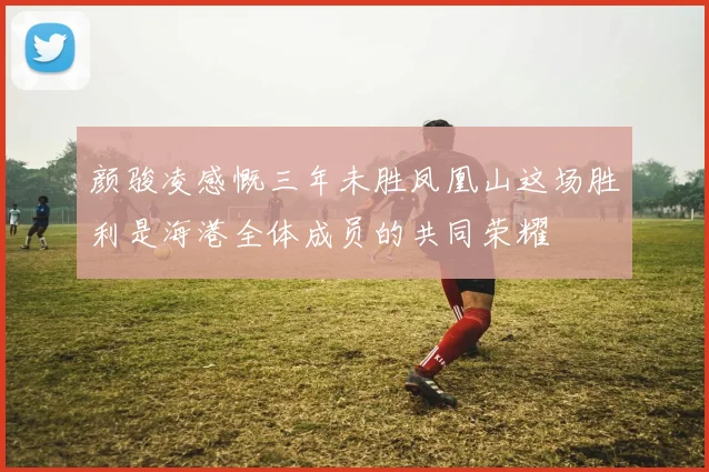 颜骏凌感慨三年未胜凤凰山这场胜利是海港全体成员的共同荣耀