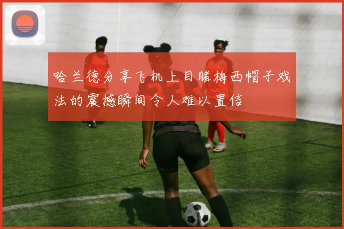 哈兰德分享飞机上目睹梅西帽子戏法的震撼瞬间令人难以置信