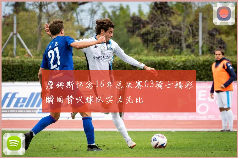 詹姆斯怀念16年总决赛G3骑士精彩瞬间赞叹球队实力无比