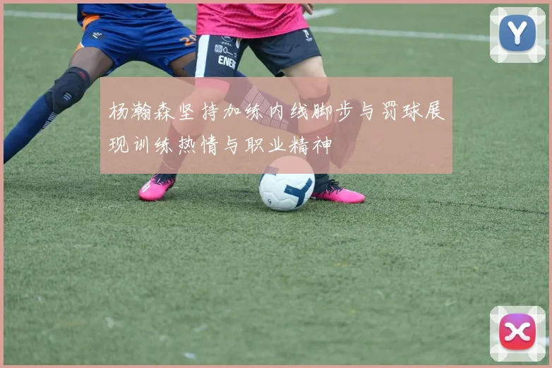 杨瀚森坚持加练内线脚步与罚球展现训练热情与职业精神
