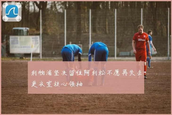 利物浦坚决留住阿利松不愿再失去更衣室核心领袖