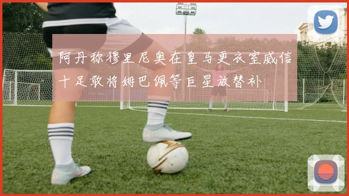 阿丹称穆里尼奥在皇马更衣室威信十足敢将姆巴佩等巨星放替补