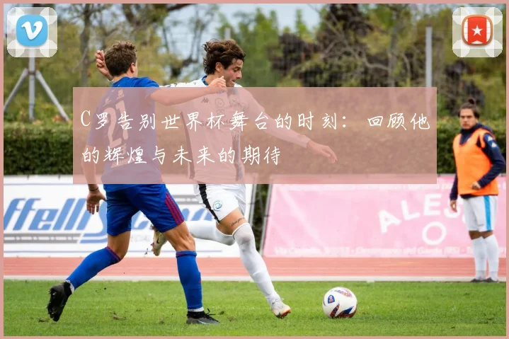 C罗告别世界杯舞台的时刻：回顾他的辉煌与未来的期待