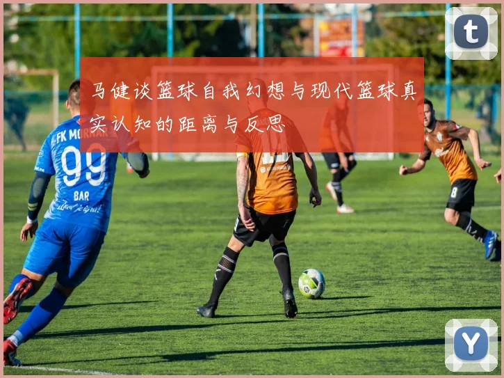 马健谈篮球自我幻想与现代篮球真实认知的距离与反思