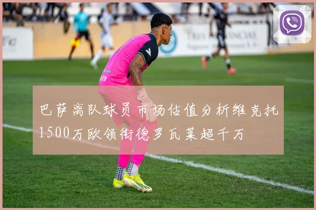 巴萨离队球员市场估值分析维克托1500万欧领衔德罗瓦莱超千万