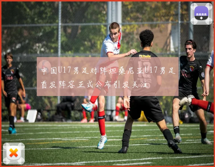 中国U17男足对阵坦桑尼亚U17男足首发阵容正式公布引发关注