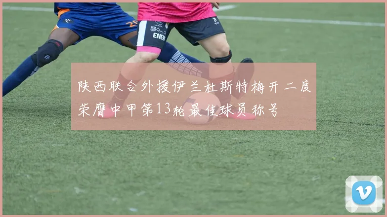 陕西联合外援伊兰杜斯特梅开二度荣膺中甲第13轮最佳球员称号