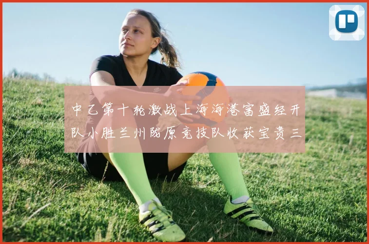 中乙第十轮激战上海海港富盛经开队小胜兰州陇原竞技队收获宝贵三分