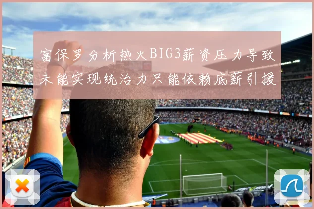 富保罗分析热火BIG3薪资压力导致未能实现统治力只能依赖底薪引援