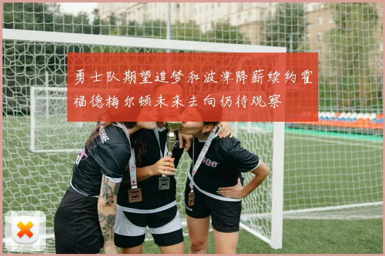 勇士队期望追梦和波津降薪续约霍福德梅尔顿未来去向仍待观察