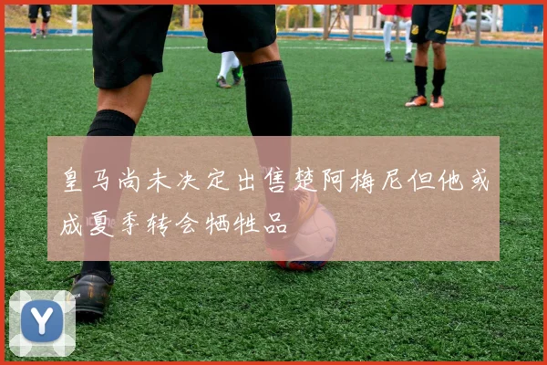 皇马尚未决定出售楚阿梅尼但他或成夏季转会牺牲品