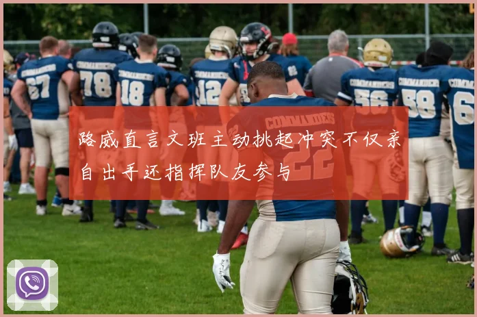 路威直言文班主动挑起冲突不仅亲自出手还指挥队友参与