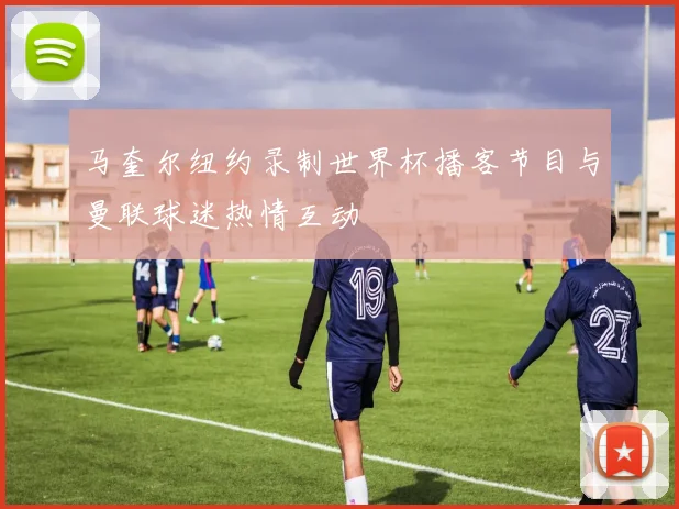 马奎尔纽约录制世界杯播客节目与曼联球迷热情互动