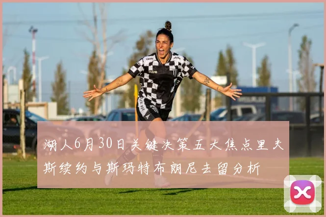 湖人6月30日关键决策五大焦点里夫斯续约与斯玛特布朗尼去留分析